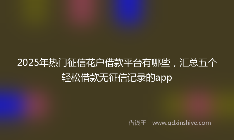 2025年热门征信花户借款平台有哪些，汇总五个轻松借款无征信记录的app