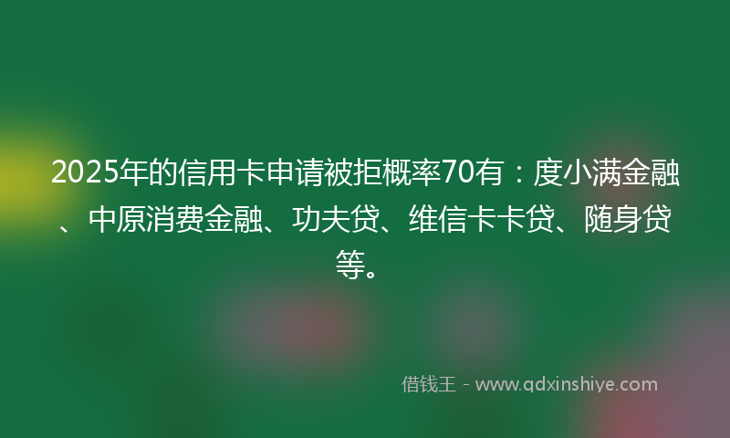 2025年的信用卡申请被拒概率70有：度小满金融、中原消费金融、功夫贷、维信卡卡贷、随身贷等。