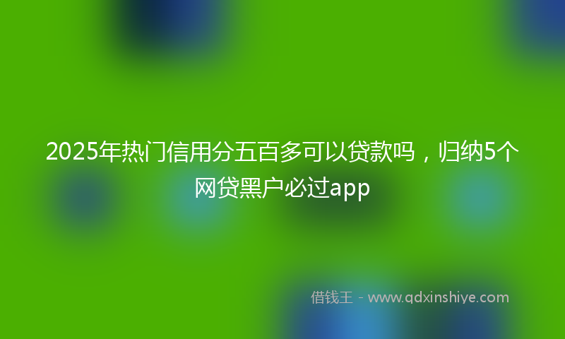 2025年热门信用分五百多可以贷款吗，归纳5个网贷黑户必过app