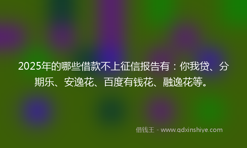 2025年的哪些借款不上征信报告有：你我贷、分期乐、安逸花、百度有钱花、融逸花等。
