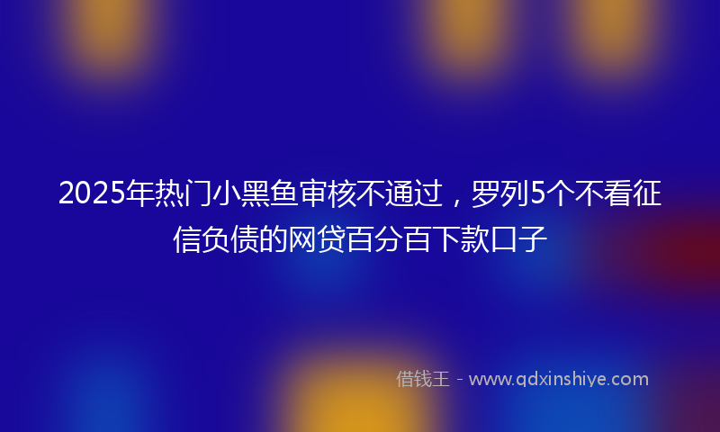 2025年热门小黑鱼审核不通过，罗列5个不看征信负债的网贷百分百下款口子