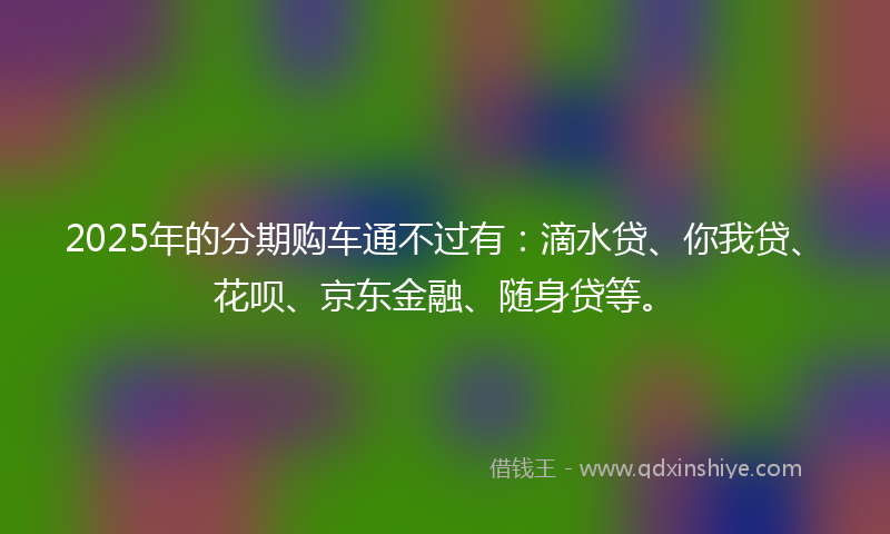 2025年的分期购车通不过有：滴水贷、你我贷、花呗、京东金融、随身贷等。
