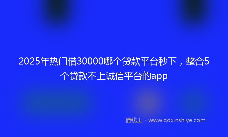 2025年热门借30000哪个贷款平台秒下，整合5个贷款不上诚信平台的app