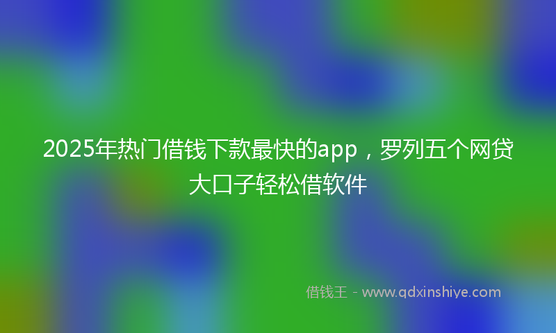2025年热门借钱下款最快的app，罗列五个网贷大口子轻松借软件