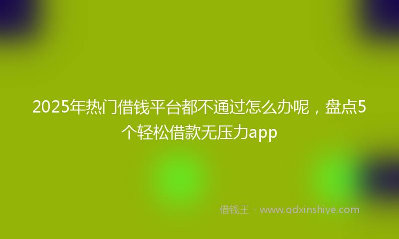 2025年热门借钱平台都不通过怎么办呢，盘点5个轻松借款无压力app