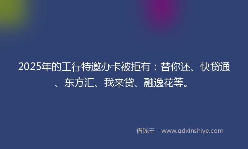 2025年的工行特邀办卡被拒有：替你还、快贷通、东方汇、我来贷、融逸花等。