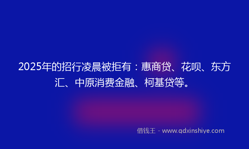 2025年的招行凌晨被拒有：惠商贷、花呗、东方汇、中原消费金融、柯基贷等。