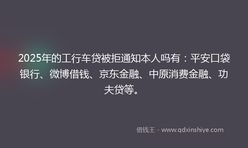2025年的工行车贷被拒通知本人吗有：平安口袋银行、微博借钱、京东金融、中原消费金融、功夫贷等。