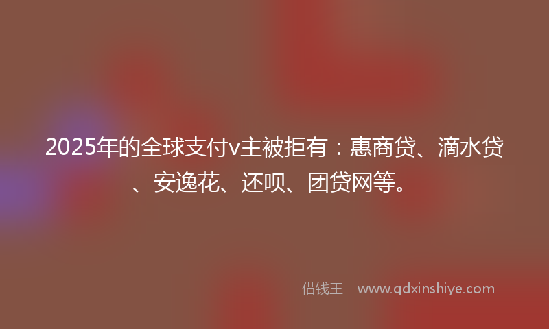2025年的全球支付v主被拒有：惠商贷、滴水贷、安逸花、还呗、团贷网等。