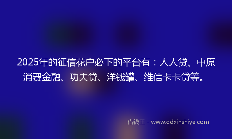 2025年的征信花户必下的平台有：人人贷、中原消费金融、功夫贷、洋钱罐、维信卡卡贷等。