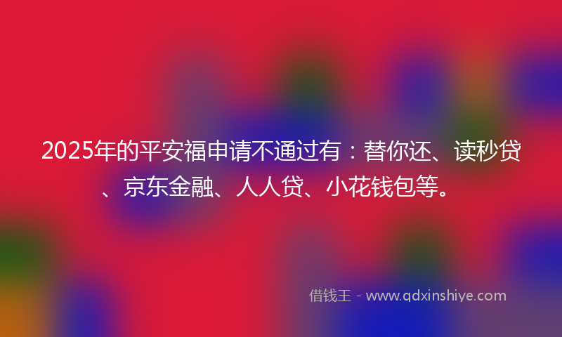 2025年的平安福申请不通过有：替你还、读秒贷、京东金融、人人贷、小花钱包等。