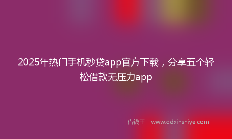 2025年热门手机秒贷app官方下载，分享五个轻松借款无压力app