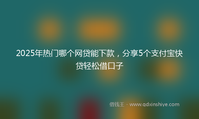 2025年热门哪个网贷能下款，分享5个支付宝快贷轻松借口子