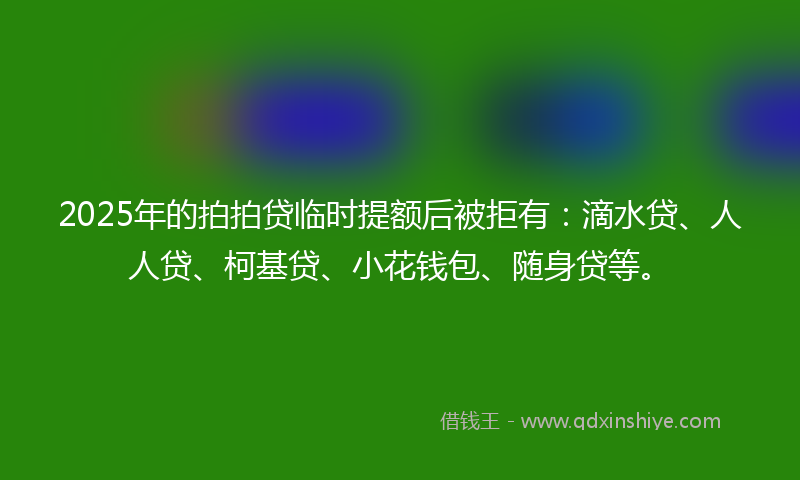 2025年的拍拍贷临时提额后被拒有：滴水贷、人人贷、柯基贷、小花钱包、随身贷等。