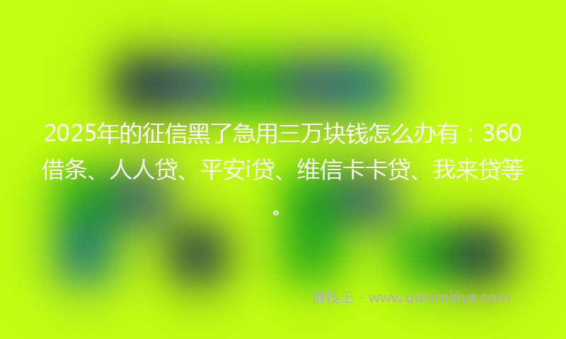 2025年的征信黑了急用三万块钱怎么办有：360借条、人人贷、平安i贷、维信卡卡贷、我来贷等。