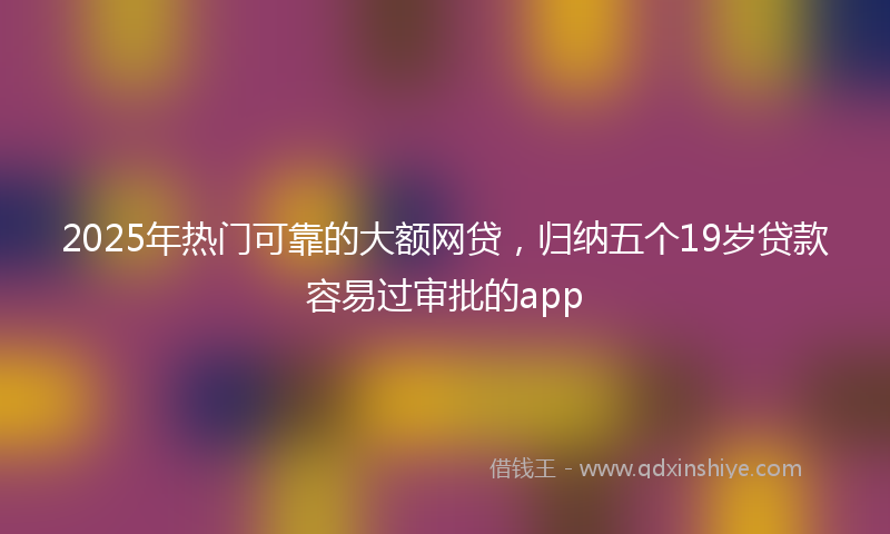 2025年热门可靠的大额网贷，归纳五个19岁贷款容易过审批的app