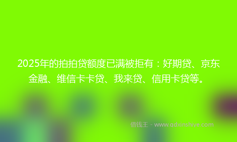 2025年的拍拍贷额度已满被拒有：好期贷、京东金融、维信卡卡贷、我来贷、信用卡贷等。