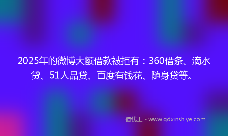 2025年的微博大额借款被拒有：360借条、滴水贷、51人品贷、百度有钱花、随身贷等。
