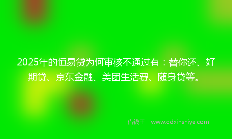 2025年的恒易贷为何审核不通过有：替你还、好期贷、京东金融、美团生活费、随身贷等。