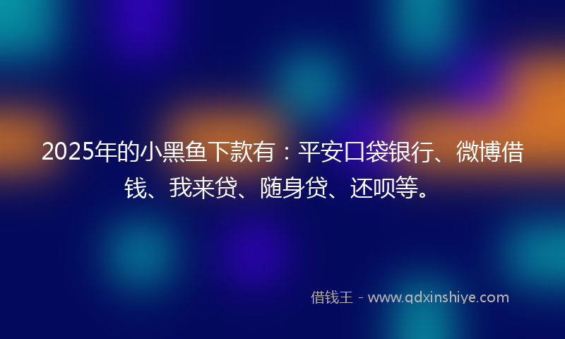 2025年的小黑鱼下款有：平安口袋银行、微博借钱、我来贷、随身贷、还呗等。