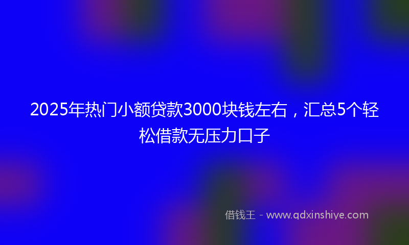 2025年热门小额贷款3000块钱左右，汇总5个轻松借款无压力口子