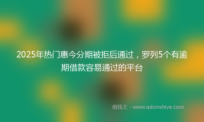 2025年热门惠今分期被拒后通过，罗列5个有逾期借款容易通过的平台