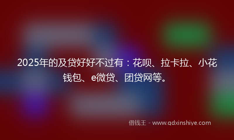 2025年的及贷好好不过有：花呗、拉卡拉、小花钱包、e微贷、团贷网等。