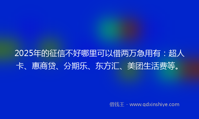 2025年的征信不好哪里可以借两万急用有：超人卡、惠商贷、分期乐、东方汇、美团生活费等。