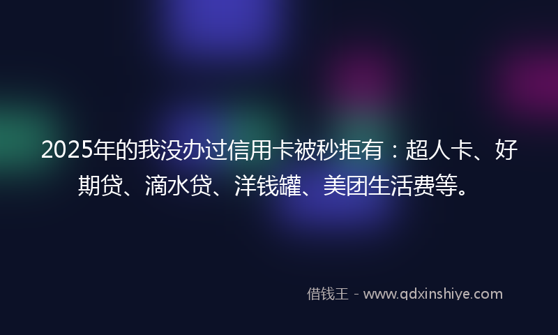 2025年的我没办过信用卡被秒拒有：超人卡、好期贷、滴水贷、洋钱罐、美团生活费等。