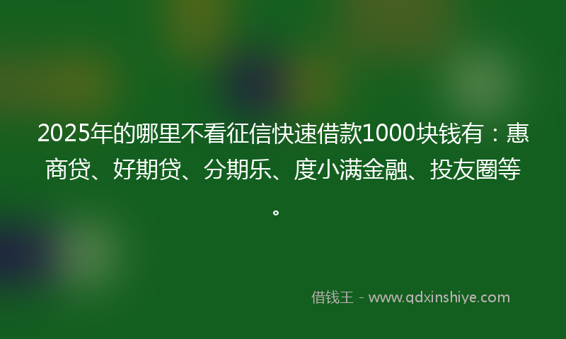 2025年的哪里不看征信快速借款1000块钱有：惠商贷、好期贷、分期乐、度小满金融、投友圈等。