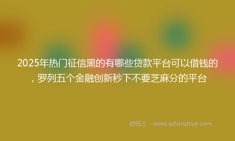 2025年热门征信黑的有哪些贷款平台可以借钱的，罗列五个金融创新秒下不要芝麻分的平台