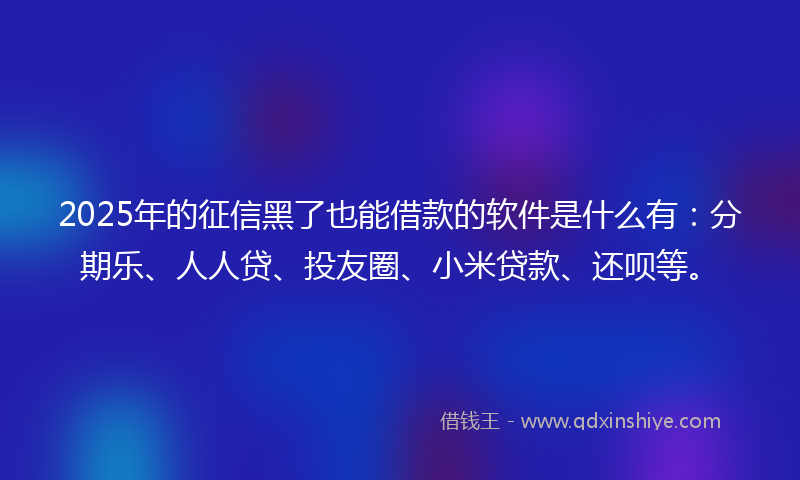 2025年的征信黑了也能借款的软件是什么有：分期乐、人人贷、投友圈、小米贷款、还呗等。