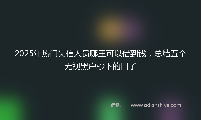 2025年热门失信人员哪里可以借到钱，总结五个无视黑户秒下的口子
