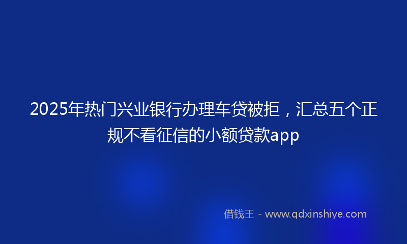 2025年热门兴业银行办理车贷被拒，汇总五个正规不看征信的小额贷款app