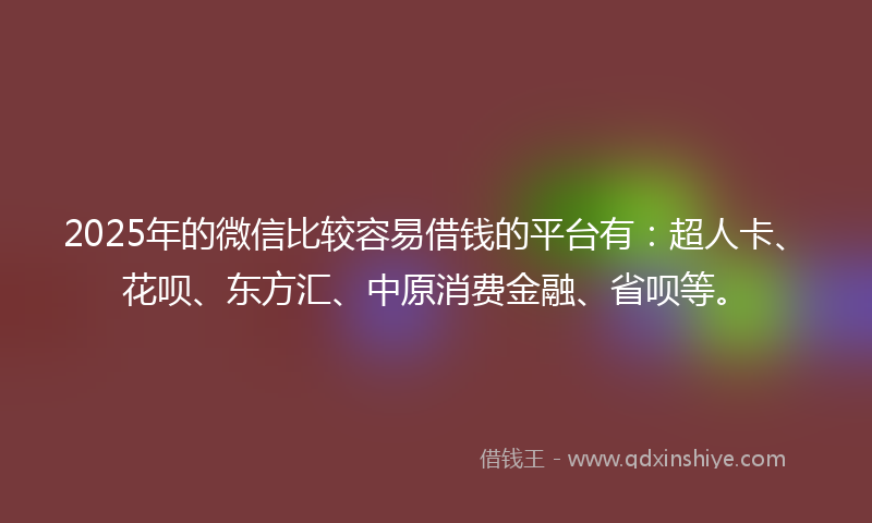 2025年的微信比较容易借钱的平台有：超人卡、花呗、东方汇、中原消费金融、省呗等。