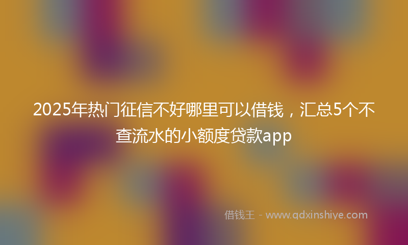 2025年热门征信不好哪里可以借钱，汇总5个不查流水的小额度贷款app