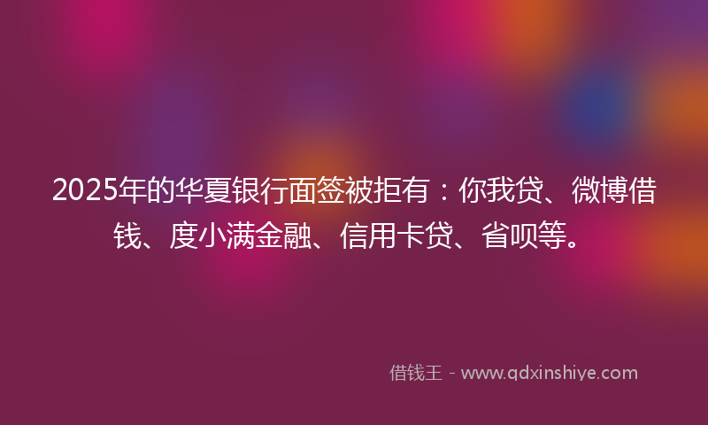 2025年的华夏银行面签被拒有：你我贷、微博借钱、度小满金融、信用卡贷、省呗等。