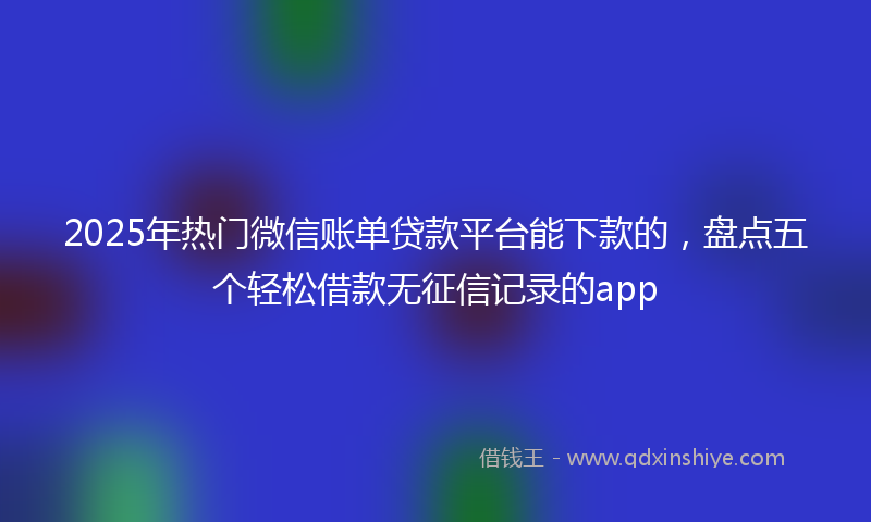 2025年热门微信账单贷款平台能下款的，盘点五个轻松借款无征信记录的app