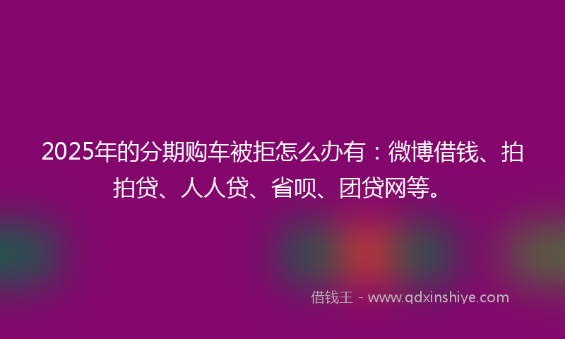 2025年的分期购车被拒怎么办有：微博借钱、拍拍贷、人人贷、省呗、团贷网等。