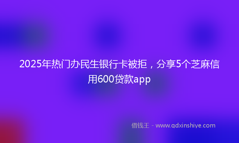 2025年热门办民生银行卡被拒，分享5个芝麻信用600贷款app