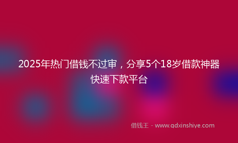 2025年热门借钱不过审，分享5个18岁借款神器快速下款平台