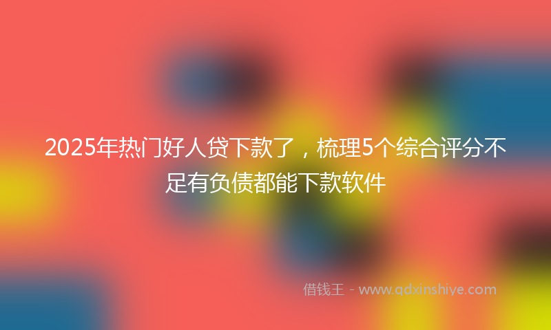2025年热门好人贷下款了，梳理5个综合评分不足有负债都能下款软件