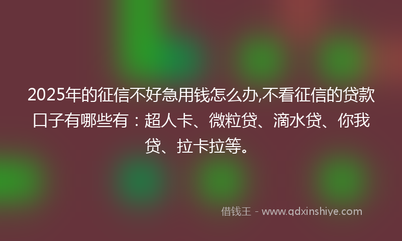 2025年的征信不好急用钱怎么办,不看征信的贷款口子有哪些有：超人卡、微粒贷、滴水贷、你我贷、拉卡拉等。