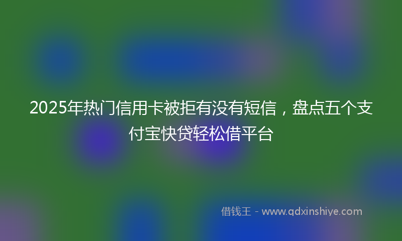 2025年热门信用卡被拒有没有短信，盘点五个支付宝快贷轻松借平台