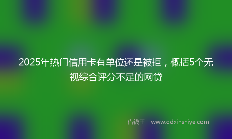 2025年热门信用卡有单位还是被拒，概括5个无视综合评分不足的网贷