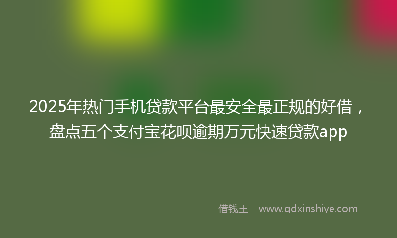 2025年热门手机贷款平台最安全最正规的好借，盘点五个支付宝花呗逾期万元快速贷款app