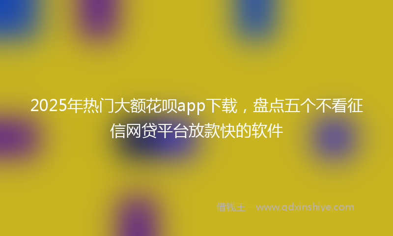 2025年热门大额花呗app下载，盘点五个不看征信网贷平台放款快的软件