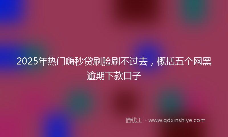 2025年热门嗨秒贷刷脸刷不过去，概括五个网黑逾期下款口子