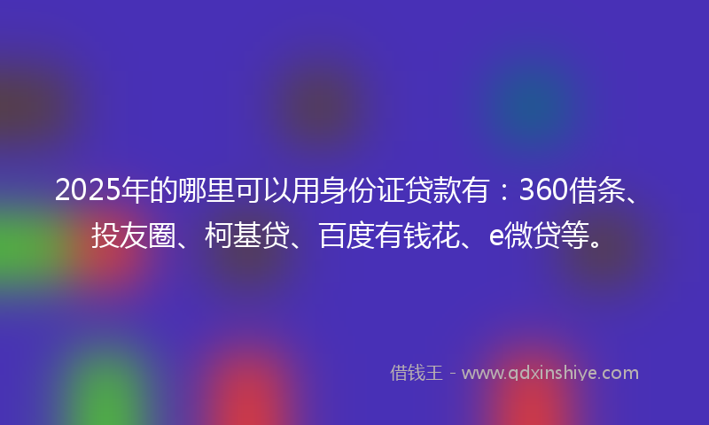 2025年的哪里可以用身份证贷款有：360借条、投友圈、柯基贷、百度有钱花、e微贷等。