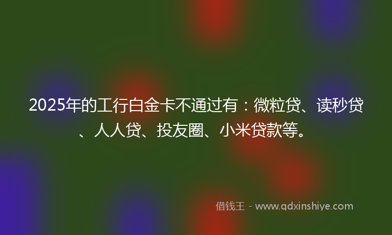2025年的工行白金卡不通过有：微粒贷、读秒贷、人人贷、投友圈、小米贷款等。